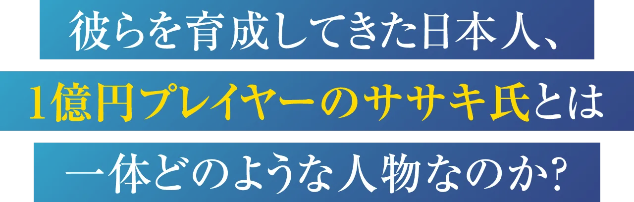 彼らを育成してきた日本人、1億円プレイヤーのササキ氏とは一体どのような人物なのか？