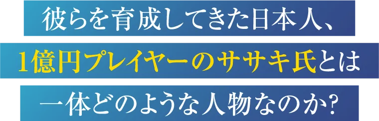 彼らを育成してきた日本人、1億円プレイヤーのササキ氏とは一体どのような人物なのか？